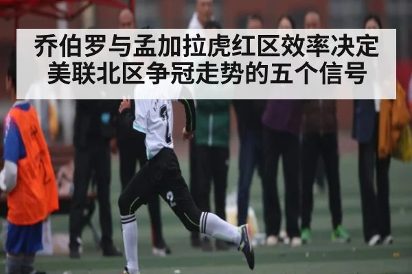 乔伯罗与孟加拉虎红区效率决定美联北区争冠走势的五个信号