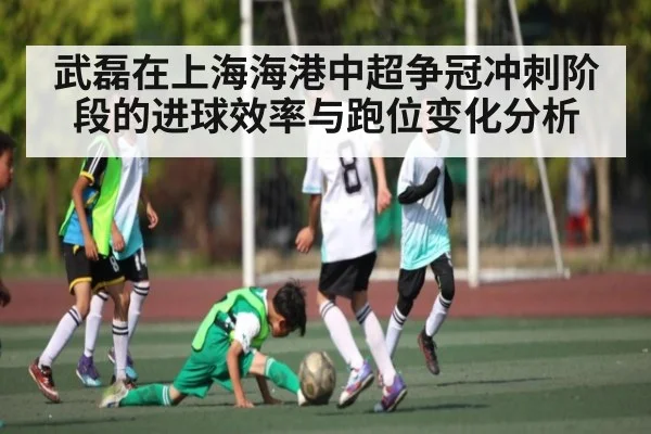 武磊在上海海港中超争冠冲刺阶段的进球效率与跑位变化分析