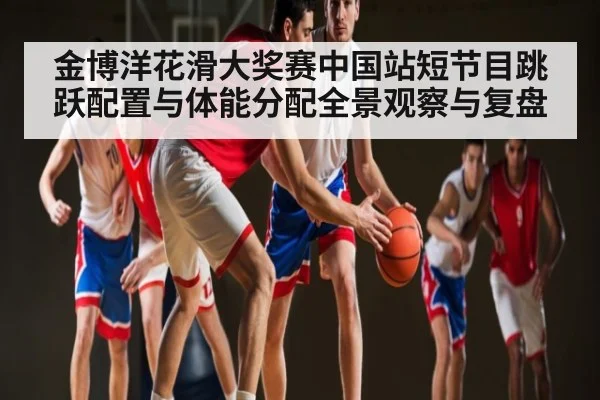 金博洋花滑大奖赛中国站短节目跳跃配置与体能分配全景观察与复盘