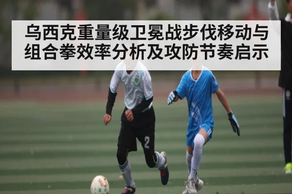 乌西克重量级卫冕战步伐移动与组合拳效率分析及攻防节奏启示